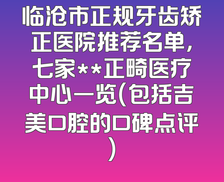 临沧市正规牙齿矫正医院推荐名单，七家**正畸医疗中心一览（包括吉美口腔的口碑点评）