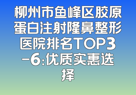 柳州市鱼峰区胶原蛋白注射隆鼻整形医院排名TOP3-6：优质实惠选择