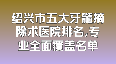 绍兴市五大牙髓摘除术医院排名，专业全面覆盖名单