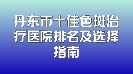 丹东市十佳色斑治疗医院排名及选择指南
