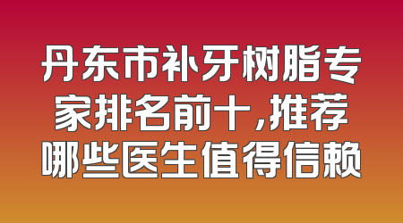 丹东市补牙树脂专家排名前十，推荐哪些医生值得信赖