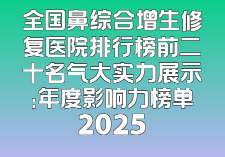 全国鼻综合增生修复医院排行榜前二十名气大实力展示：年度影响力榜单2025