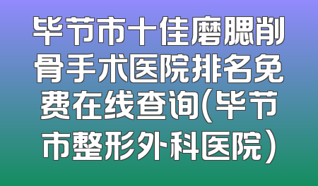 毕节市十佳磨腮削骨手术医院排名免费在线查询（毕节市整形外科医院）