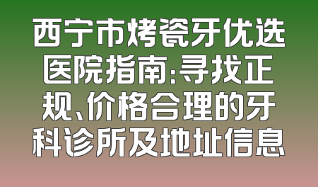 西宁市烤瓷牙优选医院指南：寻找正规、价格合理的牙科诊所及地址信息