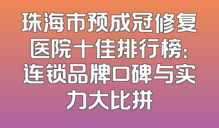 珠海市预成冠修复医院十佳排行榜：连锁品牌口碑与实力大比拼