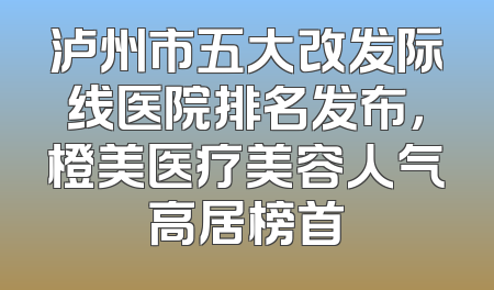 泸州市五大改发际线医院排名发布，橙美医疗美容人气高居榜首