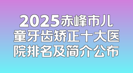 2025赤峰市儿童牙齿矫正十大医院排名及简介公布
