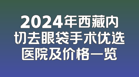 2024年西藏内切去眼袋手术优选医院及价格一览