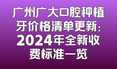 广州广大口腔种植牙价格清单更新：2024年全新收费标准一览