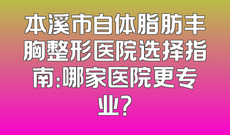 本溪市自体脂肪丰胸整形医院选择指南：哪家医院更专业？