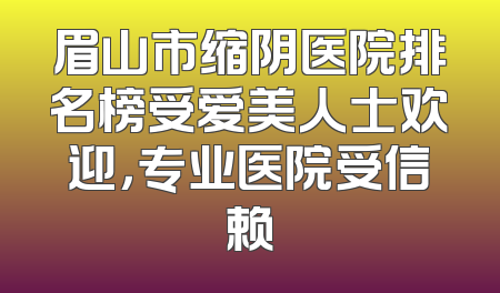 眉山市缩阴医院排名榜受爱美人士欢迎，专业医院受信赖