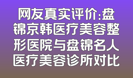 网友真实评价：盘锦京韩医疗美容整形医院与盘锦名人医疗美容诊所对比