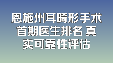 恩施州耳畸形手术首期医生排名 真实可靠性评估