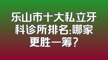 乐山市十大私立牙科诊所排名：哪家更胜一筹？