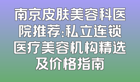 南京皮肤美容科医院推荐：私立连锁医疗美容机构精选及价格指南