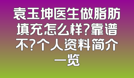 袁玉坤医生做脂肪填充怎么样？靠谱不？个人资料简介一览