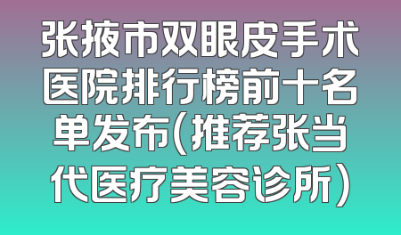 张掖市双眼皮手术医院排行榜前十名单发布（推荐张当代医疗美容诊所）