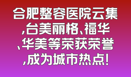合肥整容医院云集，台美丽格、福华、华美等荣获荣誉，成为城市热点！