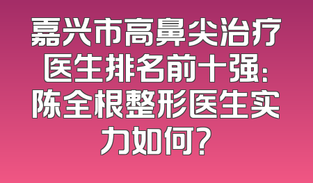 嘉兴市高鼻尖治疗医生排名前十强：陈全根整形医生实力如何？