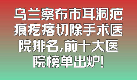 乌兰察布市耳洞疤痕疙瘩切除手术医院排名，前十大医院榜单出炉！