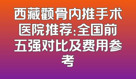 西藏颧骨内推手术医院推荐：全国前五强对比及费用参考