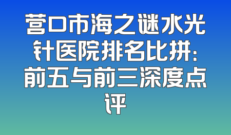 营口市海之谜水光针医院排名比拼：前五与前三深度点评