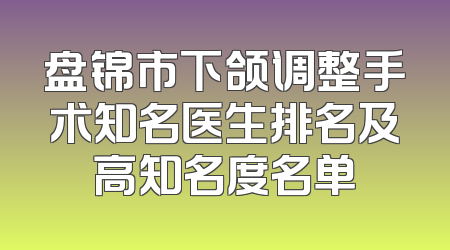 盘锦市下颌调整手术知名医生排名及高知名度名单