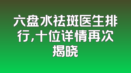 六盘水祛斑医生排行，十位详情再次揭晓