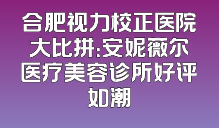 合肥视力校正医院大比拼：安妮薇尔医疗美容诊所好评如潮