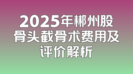 2025年郴州股骨头截骨术费用及评价解析
