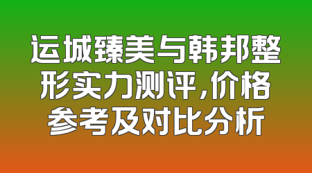 运城臻美与韩邦整形实力测评，价格参考及对比分析