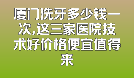 厦门洗牙多少钱一次，这三家医院技术好价格便宜值得来