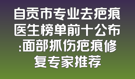 自贡市专业去疤痕医生榜单前十公布：面部抓伤疤痕修复专家推荐