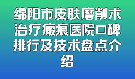 绵阳市皮肤磨削术治疗瘢痕医院口碑排行及技术盘点介绍