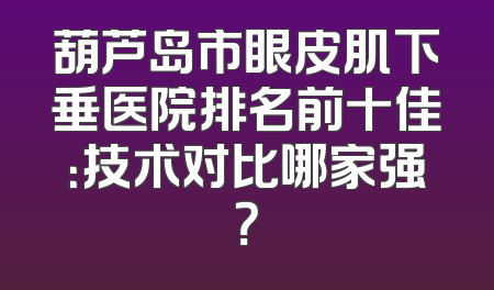 葫芦岛市眼皮肌下垂医院排名前十佳：技术对比哪家强？