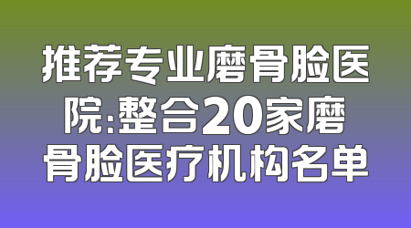 推荐专业磨骨脸医院：整合20家磨骨脸医疗机构名单