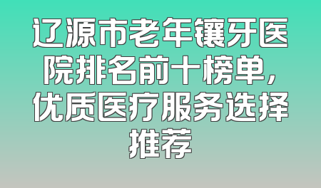 辽源市老年镶牙医院排名前十榜单，优质医疗服务选择推荐