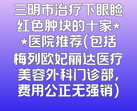 三明市治疗下眼睑红色肿块的十家**医院推荐（包括梅列欧妃丽达医疗美容外科门诊部，费用公正无强销）