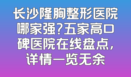 长沙隆胸整形医院哪家强？五家高口碑医院在线盘点，详情一览无余