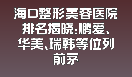 海口整形美容医院排名揭晓：鹏爱、华美、瑞韩等位列前茅
