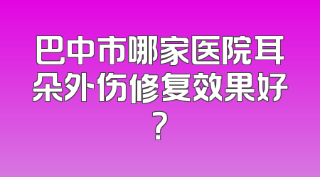 巴中市哪家医院耳朵外伤修复效果好？