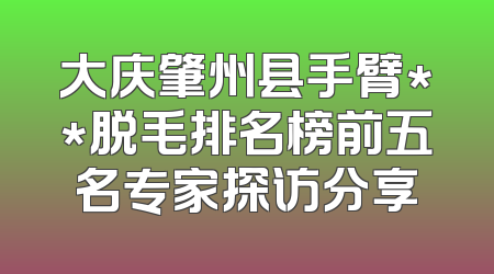 大庆肇州县手臂**脱毛排名榜前五名专家探访分享