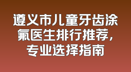 遵义市儿童牙齿涂氟医生排行推荐，专业选择指南