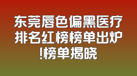 东莞唇色偏黑医疗排名红榜榜单出炉！榜单揭晓
