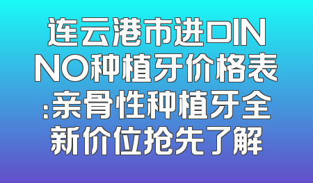 连云港市进口INNO种植牙价格表：亲骨性种植牙全新价位抢先了解