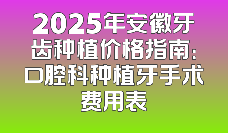 2025年安徽牙齿种植价格指南：口腔科种植牙手术费用表