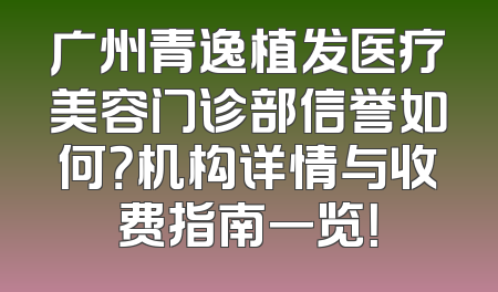 广州青逸植发医疗美容门诊部信誉如何？机构详情与收费指南一览！