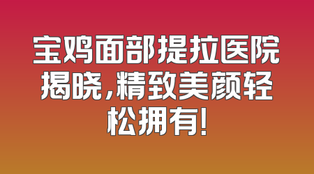 宝鸡面部提拉医院揭晓，精致美颜轻松拥有！