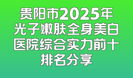 贵阳市2025年光子嫩肤全身美白医院综合实力前十排名分享