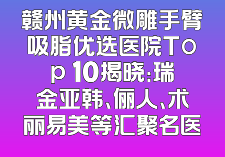 赣州黄金微雕手臂吸脂优选医院Top 10揭晓：瑞金亚韩、俪人、术丽易美等汇聚名医